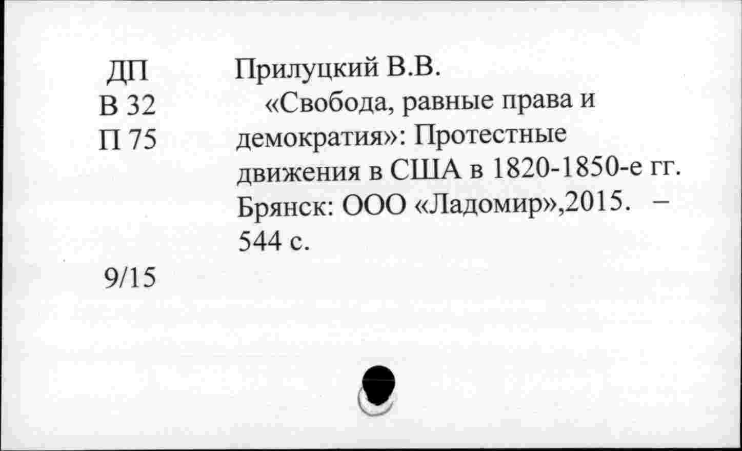 ﻿В32 П 75	Прилуцкий В.В. «Свобода, равные права и демократия»: Протестные движения в США в 1820-1850-е гг. Брянск: ООО «Ладомир»,2015. -544 с.
9/15